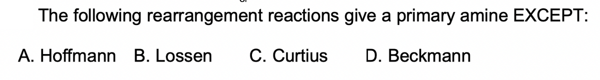 The following rearrangement reactions give a primary amine EXCEPT:
A. Hoffmann B. Lossen
C. Curtius
D. Beckmann
