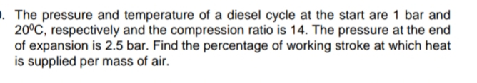 . The pressure and temperature of a diesel cycle at the start are 1 bar and
20°C, respectively and the compression ratio is 14. The pressure at the end
of expansion is 2.5 bar. Find the percentage of working stroke at which heat
is supplied per mass of air.
