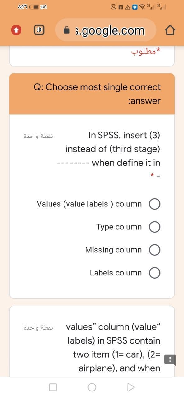 3.google.com
:D
مطلوب
Q: Choose most single correct
:answer
In SPSS, insert (3)
instead of (third stage)
نقطة واحدة
when define it in
Values (value labels ) column
Туре column
Missing column
Labels column O
نقطة واحدة
values" column (value“
labels) in SPSS contain
two item (1= car), (2=
airplane), and when
