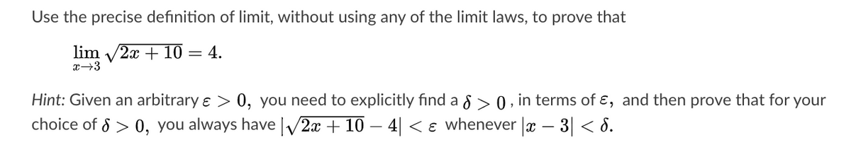 Use the precise definition of limit, without using any of the limit laws, to prove that
lim /2x + 10 = 4.
x→3
Hint: Given an arbitrary ɛ > 0, you need to explicitly find a 8 > 0 , in terms of ɛ, and then prove that for your
choice of 8 > 0, you always have V2x + 10 – 4| < ɛ whenever |x – 3| < 8.
