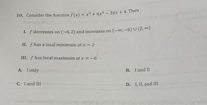 10. Consider the function f(x) = x³ + 6x² - 36x + 4. Then
I. f decreases on (-6, 2) and increases on (-∞, -6) U (2,00)
II. f has a local minimum at x = 2
III. f has local maximum at x = -6
A. I only
C. I and III
B. I and II
D. I, II, and III
03: