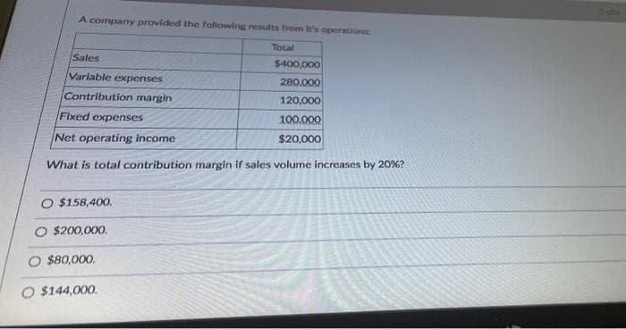A company provided the following results from It's operations:
Total
Sales
$400,000
Variable expenses
280.000
Contribution margin
120,000
Fixed expenses
100,000
Net operating income
$20,000
What is total contribution margin if sales volume increases by 20%?
O $158,400.
O $200,000.
O $80,000.
O $144,000.
