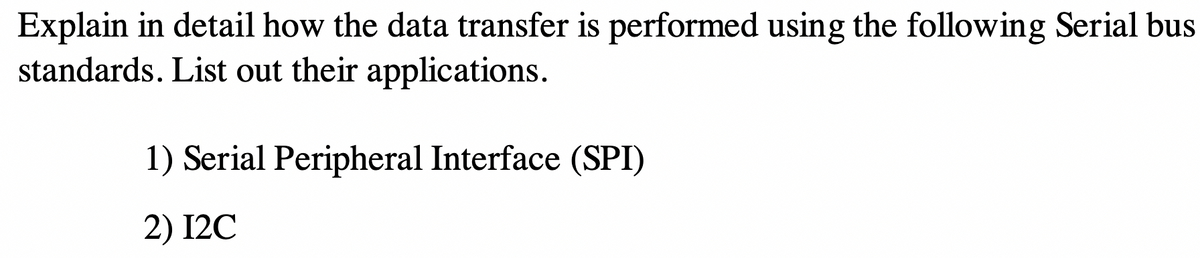 Explain in detail how the data transfer is performed using the following Serial bus
standards. List out their applications.
1) Serial Peripheral Interface (SPI)
2) I2C
