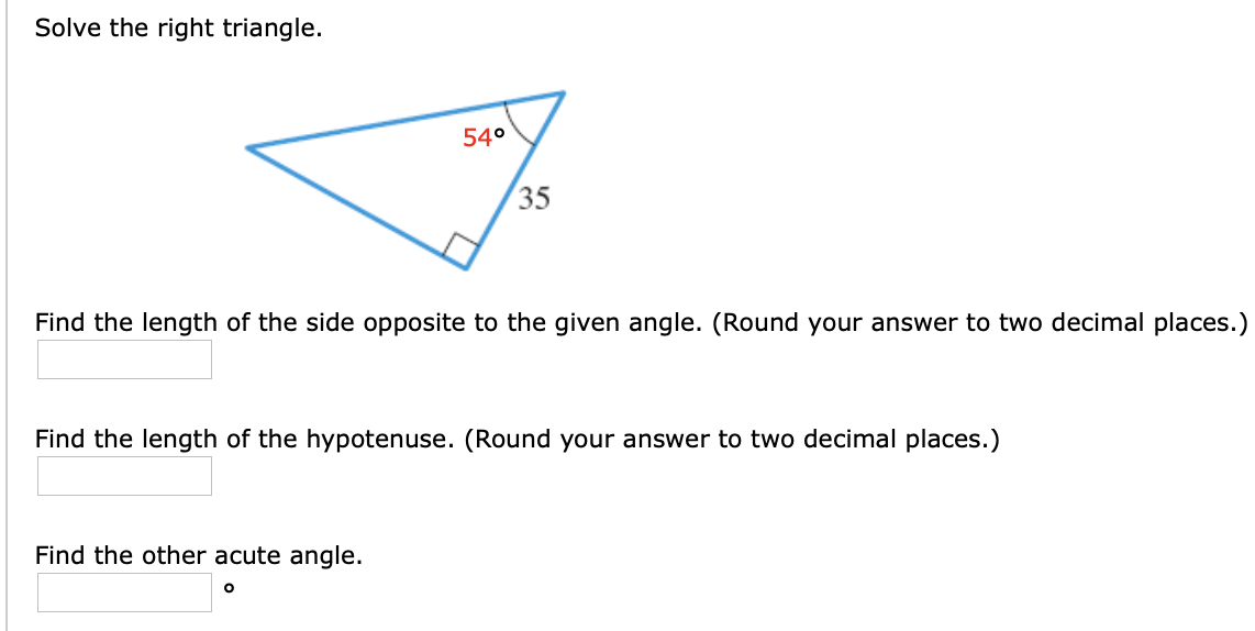 Solve the right triangle.
54°
35
Find the length of the side opposite to the given angle. (Round your answer to two decimal places.)
Find the length of the hypotenuse. (Round your answer to two decimal places.)
Find the other acute angle.
