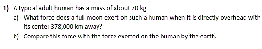 1) A typical adult human has a mass of about 70 kg.
a) What force does a full moon exert on such a human when it is directly overhead with
its center 378,000 km away?
b) Compare this force with the force exerted on the human by the earth.
