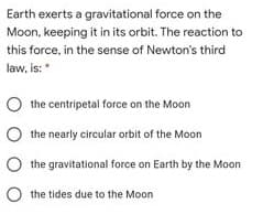 Earth exerts a gravitational force on the
Moon, keeping it in its orbit. The reaction to
this force, in the sense of Newton's third
law, is:"
O the centripetal force on the Moon
O the nearly circular orbit of the Moon
O the gravitational force on Earth by the Moon
O the tides due to the Moon
