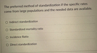 The preferred method of standardization if the specific rates
come from large populations and the needed data are available.
O Indirect standardization
O Standardized mortality ratio
O Incidence Ratio
O Direct standardization
