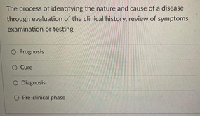 The process of identifying the nature and cause of a disease
through evaluation of the clinical history, review of symptoms,
examination or testing
O Prognosis
Cure
O Diagnosis
O Pre-clinical phase
