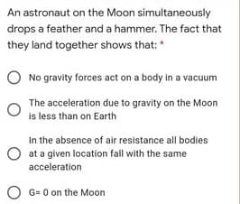 An astronaut on the Moon simultaneously
drops a feather and a hammer. The fact that
they land together shows that:*
No gravity forces act on a body in a vacuum
The acceleration due to gravity on the Moon
is less than on Earth
In the absence of air resistance all bodies
O at a given location fall with the same
acceleration
O G= 0 on the Moon
