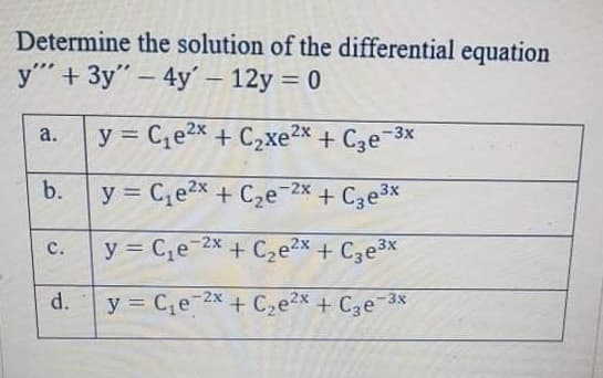 Determine the solution of the differential equation
y" + 3y" – 4y'– 12y = 0
y = C,e2x + C2xe2x + C3e-3x
a.
%3D
b.
y = C,e2x + C2e 2x + Cze3x
y = C,e-2x + Cze2x + Cze3x
с.
d.
y = C,e 2x + C2e2x + Cze 3x
