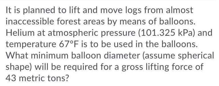 It is planned to lift and move logs from almost
inaccessible forest areas by means of balloons.
Helium at atmospheric pressure (101.325 kPa) and
temperature 67°F is to be used in the balloons.
What minimum balloon diameter (assume spherical
shape) will be required for a gross lifting force of
43 metric tons?
