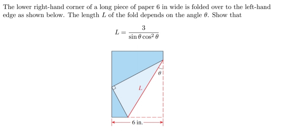 The lower right-hand corner of a long piece of paper 6 in wide is folded over to the left-hand
edge as shown below. The length L of the fold depends on the angle 0. Show that
3
L =
sin 0 cos? 0
L
6 in.-
