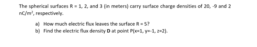 The spherical surfaces R = 1, 2, and 3 (in meters) carry surface charge densities of 20, -9 and 2
nC/m², respectively.
a) How much electric flux leaves the surface R = 5?
b) Find the electric flux density D at point P(x=1, y=-1, z=2).