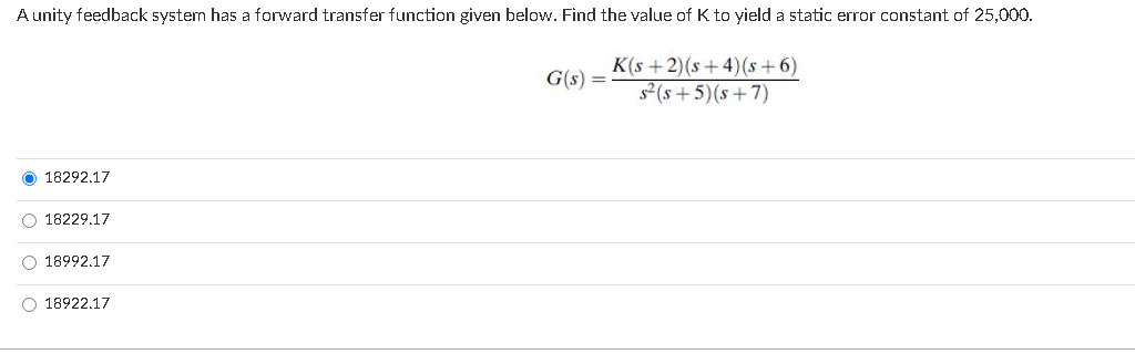 A unity feedback system has a forward transfer function given below. Find the value of K to yield a static error constant of 25,000.
K(s +2)(s +4)(s + 6)
(s + 5)(s+7)
G(s) =
18292.17
O 18229.17
O 18992.17
O 18922.17
