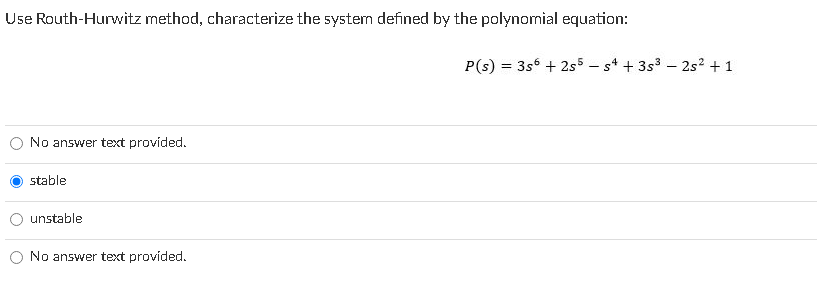 Use Routh-Hurwitz method, characterize the system defined by the polynomial equation:
P(s) = 3s6 + 2s5 - s* + 3s3 – 2s? + 1
No answer text provided.
stable
unstable
No answer text provided.
