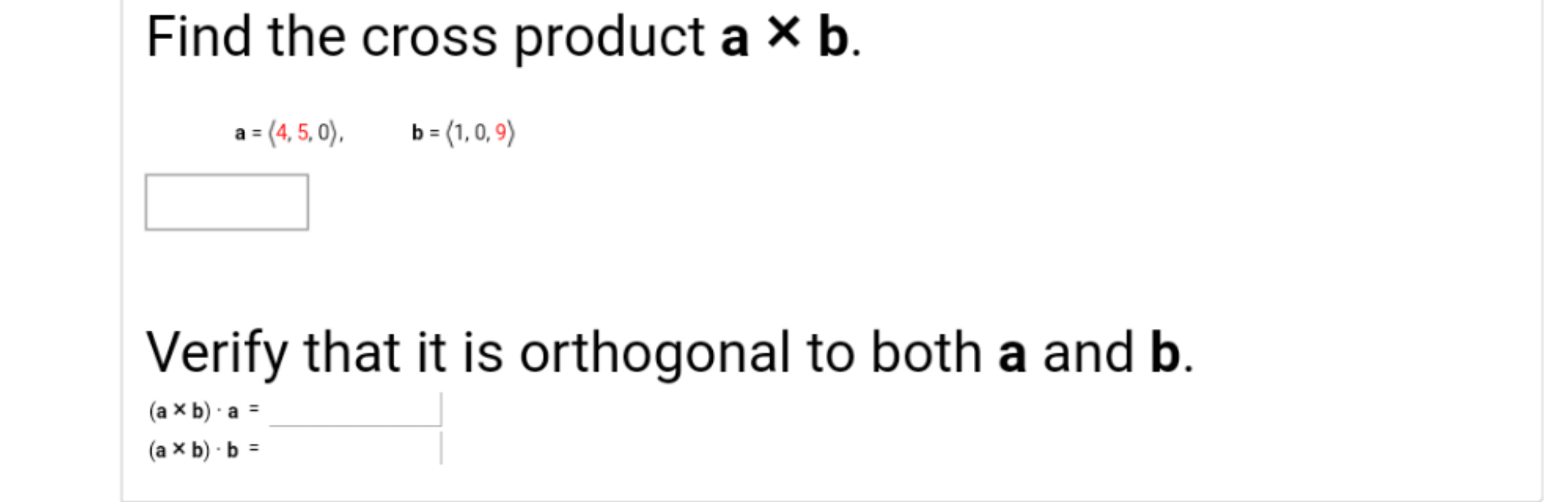 Find the cross product a X b.
a = (4, 5, 0),
b = (1, 0, 9)
Verify that it is orthogonal to both a and b.
(a x b) - a =
(a x b) - b =
