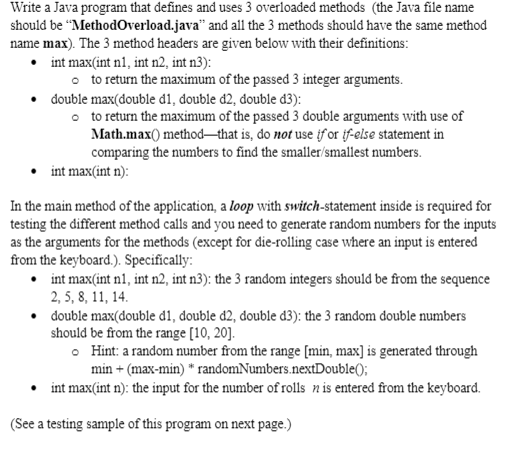Write a Java program that defines and uses 3 overloaded methods (the Java file name
should be “MethodOverload.java" and all the 3 methods should have the same method
name max). The 3 method headers are given below with their definitions:
• int max(int n1, int n2, int n3):
o to return the maximum of the passed 3 integer arguments.
• double max(double d1, double d2, đouble d3):
o to return the maximum of the passed 3 double arguments with use of
Math.max() method-that is, do not use if or if-else statement in
comparing the numbers to find the smaller/smallest numbers.
int max(int n):
In the main method of the application, a loop with switch-statement inside is required for
testing the different method calls and you need to generate random numbers for the inputs
as the arguments for the methods (except for die-rolling case where an input is entered
from the keyboard.). Specifically:
• int max(int n1, int n2, int n3): the 3 random integers should be from the sequence
2, 5, 8, 11, 14.
• double max(double d1, double d2, double d3): the 3 random double numbers
should be from the range [10, 20].
• Hint: a random number from the range [min, max] is generated through
min + (max-min) * randomNumbers.nextDouble();
int max(int n): the input for the number of rolls nis entered from the keyboard.
(See a testing sample of this program on next page.)
