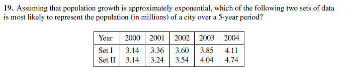 19. Assuming that population growth is approximately exponential, which of the following two sets of data
is most likely to represent the population (in millions) of a city over a 5-year period?
2000 2001
3.36
3.14
Set I
Set II
3.24
3.14
2002 2003 2004
Year
3.60
3.54
3.85
4.04
4.11
4.74

