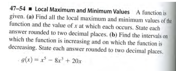 47-54 - Local Maximum and Minimum Values A function is
given. (a) Find all the local maximum and minimum values of the
function and the value of x at which each occurs. State each
answer rounded to two decimal places. (b) Find the intervals on
which the function is increasing and on which the function is
decreasing. State each answer rounded to two decimal places.
g(x) x- 8x3 + 20x
