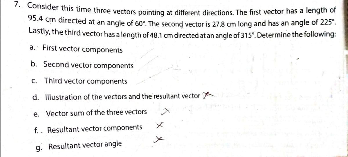 . Consider this time three vectors pointing at different directions. The first vector has a length of
95.4 cm directed at an angle of 60°. The second vector is 27.8 cm long and has an angle of 225 .
Lastly, the third vector has a length of 48.1 cm directed at an angle of 315°. Determine the following:
a. First vector components
b. Second vector components
C. Third vector components
d. Illustration of the vectors and the resultant vector
e. Vector sum of the three vectors
メ
f.. Resultant vector components
g. Resultant vector angle
