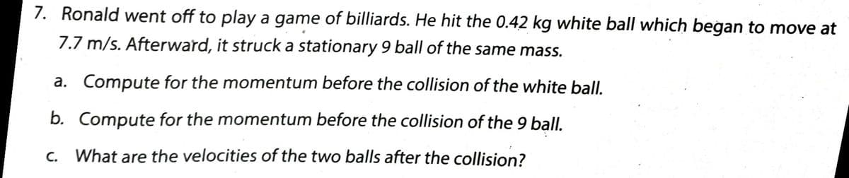 7. Ronald went off to play a game of billiards. He hit the 0.42 kg white ball which began to move at
7.7 m/s. Afterward, it struck a stationary 9 ball of the same mass.
a. Compute for the momentum before the collision of the white ball.
b. Compute for the momentum before the collision of the 9 ball.
C.
What are the velocities of the two balls after the collision?
