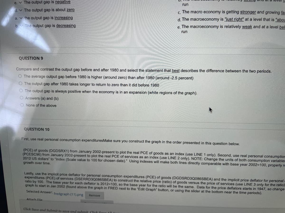 e. The output gap is negative
The output gap is about zero
d.
a.
the output gap is increasing
b.
The output gap is decreasing
QUESTION 9
Compare and contrast the output gap before and after 1980 and select the statement that best describes the difference between the two periods.
O The average output gap before 1980 is higher (around zero) than after 1980 (around -2.5 percent)
O The output gap after 1980 takes longer to return to zero than it did before 1980
O The output gap is always positive when the economy is in an expansion (white regions of the graph).
O Answers (a) and (b)
O None of the above
run
c. The macro economy is getting stronger and growing fa
d. The macroeconomy is "just right" at a level that is "abou
e. The macroeconomy is relatively weak and at a level bel
run
QUESTION 10
First, use real personal consumption expenditures Make sure you construct the graph in the order presented in this question below.
(PCE) of goods (DGDSRX1) from January 2002-present to plot the real PCE of goods as an index (use LINE 1 only). Second, use real personal consumption
(PCESC96) from January 2002-present to plot the real PCE of services as an index (use LINE 2 only). NOTE: Change the units of both consumption variables
2012 US dollars" to "Index (Scale value to 100 for chosen date)." Using indexes will make both lines directly comparable with base year 2002=100, properly re
growth over time.
Lastly, use the implicit price deflator for personal consumption expenditures (PCE) of goods (DGDSRD3Q086SBEA) and the implicit price deflator for personal
expenditures (PCE) of services (DSERRD3Q086SBEA) to construct the relative price (ratio) of goods versus the price of services (use LINE 3 only for the ratio)
ratio by 100. The base year for each deflator is 2012-100, so the base year for the ratio will be the same. Data for the price deflators starts in 1947, so change
graph to start in Jan 2002 (found above the graph in FRED next to the "Edit Graph" button, or using the slider at the bottom near the time periods).
Selected Answer: fredgraph (11).png Remove
Attach File
Click Save and Submit to save and submit. Click Save All A