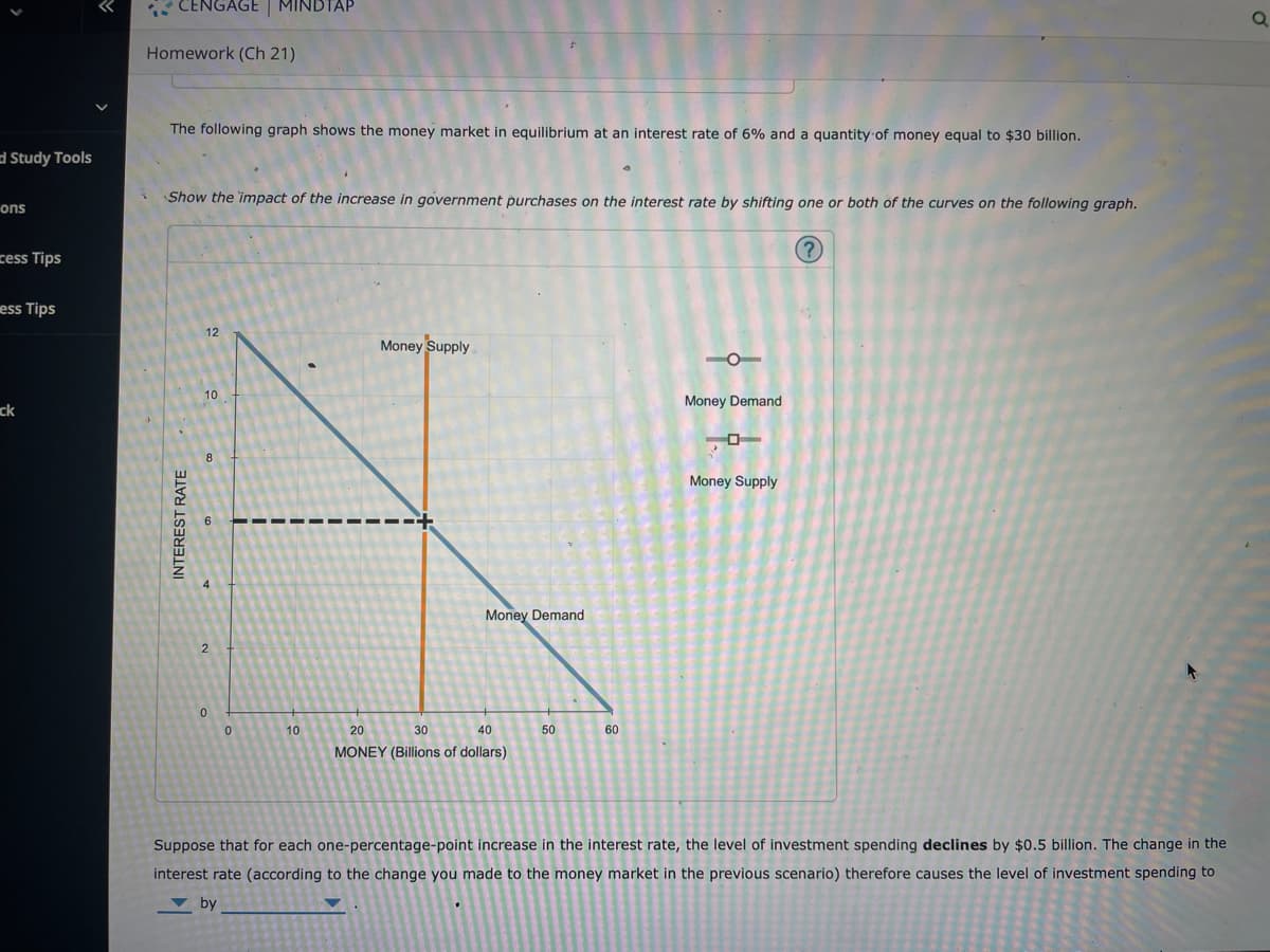 Study Tools
ons
cess Tips
ess Tips
ck
CENGAGE | MINDTAP
Homework (Ch 21)
The following graph shows the money market in equilibrium at an interest rate of 6% and a quantity of money equal to $30 billion.
Show the impact of the increase in government purchases on the interest rate by shifting one or both of the curves on the following graph.
?
INTEREST RATE
12
10
8
2
0
0
10
Money Supply
Money Demand
20
30
40
MONEY (Billions of dollars)
50
60
Money Demand
O
Money Supply
Suppose that for each one-percentage-point increase in the interest rate, the level of investment spending declines by $0.5 billion. The change in the
interest rate (according to the change you made to the money market in the previous scenario) therefore causes the level of investment spending to
by
О