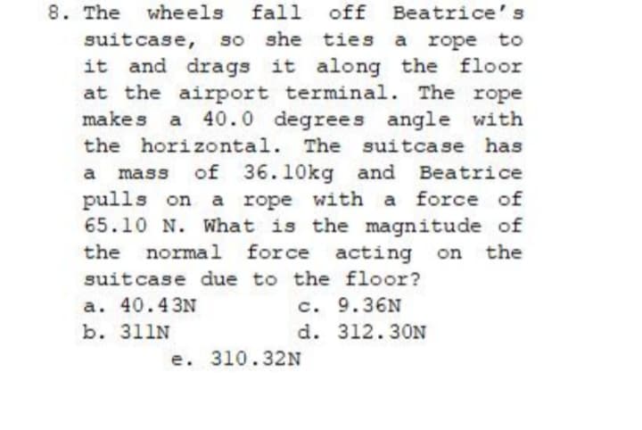 8. The
wheels fall off Beatrice's
suitcase, so she ties a rope to
it and drags it along the floor
at the airport terminal. The rope
makes a 40.0 degrees angle with
the horizontal. The suitcase has
a mass of 36.10kg and Beatrice
pulls on a rope with a force of
65.10 N. What is the magnitude of
normal force acting
the
on the
suitcase due to the floor?
a. 40.43N
b. 311N
c. 9.36N
d. 312.30N
e. 310.32N
