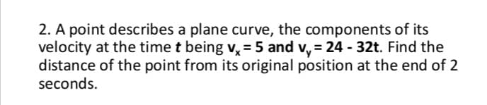 2. A point describes a plane curve, the components of its
velocity at the time t being v, = 5 and v, = 24 - 32t. Find the
distance of the point from its original position at the end of 2
seconds.

