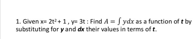 1. Given x= 2t2+ 1, y= 3t : Find A = S ydx as a function of t by
substituting for y and dx their values in terms of t.
