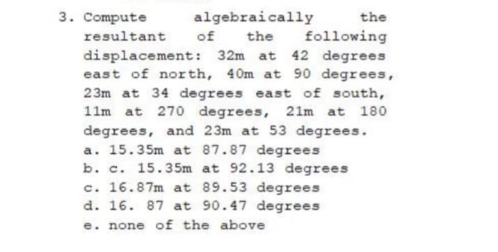 3. Compute
algebraically
of
displacement: 32m at 42 degrees
east of north, 40m at 90 degrees,
23m at 34 degrees east of south,
at 270 degrees, 21m at 180
degrees, and 23m at 53 degrees.
a. 15.35m at 87.87 degrees
b. c. 15.35m at 92.13 degrees
c. 16.87m at 89.53 degrees
d. 16. 87 at 90.47 degrees
the
resultant
the
following
11m
e. none of the above
