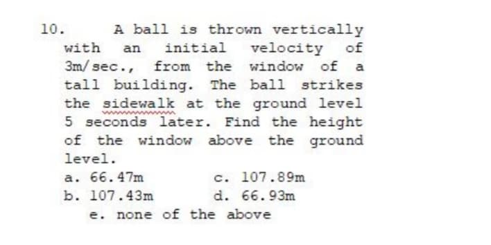 A ball is thrown vertically
of
10.
with
initial
velocity
of a
strikes
an
3m/ sec.,
from the window
tall building. The ball
the sidewalk at the ground level
5 seconds later. Find the height
of the window above the ground
level.
a. 66.47m
c. 107.89m
b. 107.43m
d. 66.93m
e. none of the above
