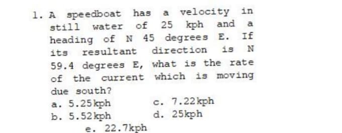 a velocity in
of 25 kph and
heading of N 45 degrees E. If
1. A speedboat has
still
water
a
its resultant
direction
is
59.4 degrees E, what is the rate
of the current which is moving
due south?
a. 5.25kph
b. 5.52 kph
e. 22.7kph
c. 7.22 kph
d. 25kph
