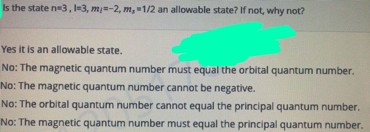 Is the state n=3,1%3, m%3-2, m,-1/2 an allowable state? If not, why not?
Yes it is an allowable state.
No: The magnetic quantum number must equal the orbital quantum number.
No: The magnetic quantum number cannot be negative.
No: The orbital quantum number cannot equal the principal quantum number.
No: The magnetic quantum number must equal the principal quantum number.
