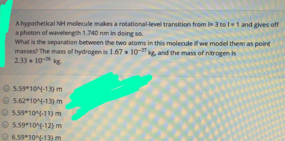 A hypothetical NH molecule makes a rotational-level transition from I= 3 to l = 1 and gives off
a photon of wavelength 1.740 nm in doing so.
What is the separation between the two atoms in this molecule if we model them as point
masses? The mass of hydrogen is 1.67 * 1 kg, and the mass of nitrogen is
2.33 * 10-26 kg.
5.59*10^(-13) m
O 5.62*10^(-13) m
5.59*10^(-11} m
5.59*10^(-12)m
6.59*10^(-13) m

