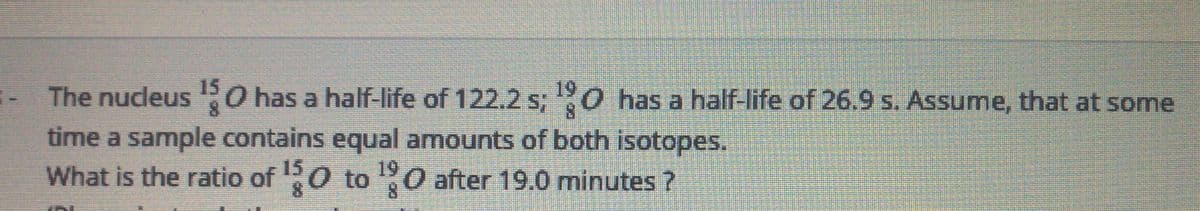 The nucleus PO has a half-life of 122.2 s; 0 has a half-life of 26.9 s. Assume, that at some
time a sample contains equal amounts of both isotopes.
What is the ratio of 0 to O after 19.0 minutes ?
15
19
