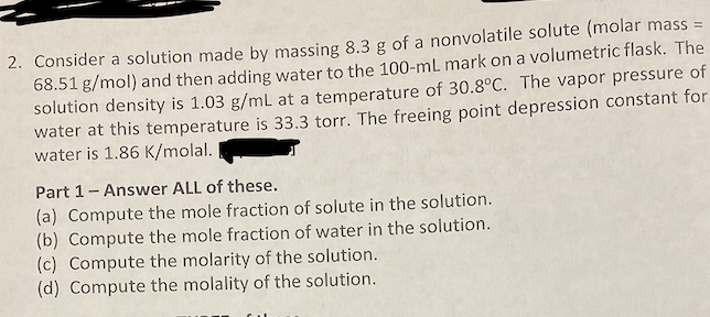 2. Consider a solution made by massing 8.3 g of a nonvolatile solute (molar mass =
68.51 g/mol) and then adding water to the 100-mL mark on a volumetric flask. The
solution density is 1.03 g/mL at a temperature of 30.8°C. The vapor pressure of
water at this temperature is 33.3 torr. The freeing point depression constant for
water is 1.86 K/molal.
Part 1- Answer ALL of these.
(a) Compute the mole fraction of solute in the solution.
(b) Compute the mole fraction of water in the solution.
(c) Compute the molarity of the solution.
(d) Compute the molality of the solution.
