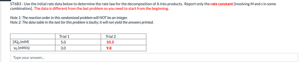 ST6B3 - Use the initial rate data below to determine the rate law for the decomposition of A into products. Report only the rate constant [involving M and s in some
combination]. The data is different from the last problem so you need to start from the beginning.
Note 1: The reaction order in this randomized problem will NOT be an integer.
Note 2: The data table in the text for this problem is faulty; it will not yield the answers printed.
Trial 1
Trial 2
[A]o (mM)
5.0
10.3
vo (mM/s)
3.0
9.8
Type your answer...
