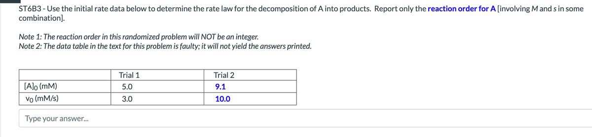 ST6B3 - Use the initial rate data below to determine the rate law for the decomposition of A into products. Report only the reaction order for A [involving M and s in some
combination].
Note 1: The reaction order in this randomized problem will NOT be an integer.
Note 2: The data table in the text for this problem is faulty; it will not yield the answers printed.
Trial 1
Trial 2
[A]o (mM)
5.0
9.1
vo (mM/s)
3.0
10.0
Type your answer...
