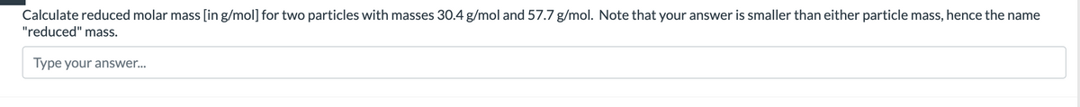 Calculate reduced molar mass [in g/mol] for two particles with masses 30.4 g/mol and 57.7 g/mol. Note that your answer is smaller than either particle mass, hence the name
"reduced" mass.
Type your answer...
