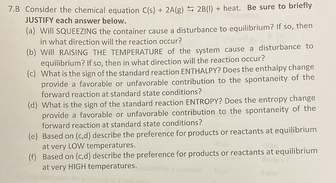 7.B Consider the chemical equation C(s) + 2A(g) 5 2B(I) + heat. Be sure to briefly
JUSTIFY each answer below.
(a) Will SQUEEZING the container cause a disturbance to equilibrium? If so, then
in what direction will the reaction occur?
(b) Will RAISING THE TEMPERATURE of the system cause a disturbance to
equilibrium? If so, then in what direction will the reaction occur?
(c) What is the sign of the standard reaction ENTHALPY? Does the enthalpy change
provide a favorable or unfavorable contribution to the spontaneity of the
forward reaction at standard state conditions?
(d) What is the sign of the standard reaction ENTROPY? Does the entropy change
provide a favorable or unfavorable contribution to the spontaneity of the
forward reaction at standard state conditions?
(e) Based on (c,d) describe the preference for products or reactants at equilibrium
at very LOW temperatures.
(f) Based on (c,d) describe the preference for products or reactants at equilibrium
at very HIGH temperatures.
