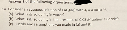 Answer 1 of the following 2 questions.
7.A Consider an aqueous solution of CaF2(ag) with Kg = 4.0x10-11.
(a) What is its solubility in water?
(b) What is its solubility in the presence of 0.05 M sodium fluoride?
(c) Justify any assumptions you made in (a) and (b).

