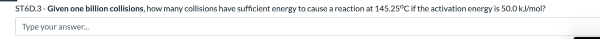 ST6D.3 - Given one billion collisions, how many collisions have sufficient energy to cause a reaction at 145.25°C if the activation energy is 50.0 kJ/mol?
Type your answer...
