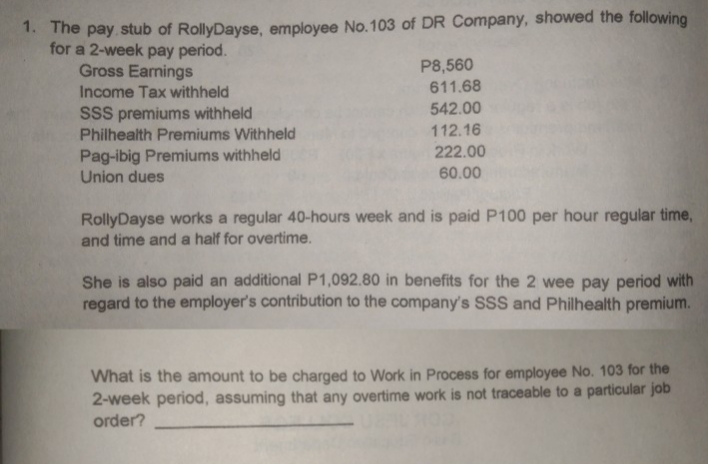 1. The pay stub of RollyDayse, employee No.103 of DR Company, showed the following
for a 2-week pay period.
P8,560
611.68
542.00
Gross Earnings
Income Tax withheld
SSS premiums withheld
Philhealth Premiums Withheld
112.16
222.00
Pag-ibig Premiums withheld
Union dues
60.00
RollyDayse works a regular 40-hours week and is paid P100 per hour regular time,
and time and a half for overtime.
She is also paid an additional P1,092.80 in benefits for the 2 wee pay period with
regard to the employer's contribution to the company's SsS and Philhealth premium.
What is the amount to be charged to Work in Process for employee No. 103 for the
2-week period, assuming that any overtime work is not traceable to a particular job
order?
