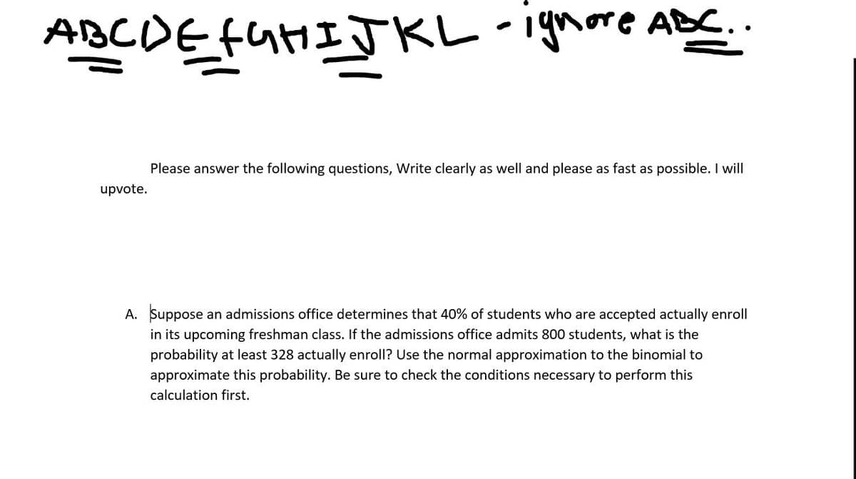 ABCDEfuHIJKL
- ignore ABC..
Please answer the following questions, Write clearly as well and please as fast as possible. I will
upvote.
A. Suppose
in its upcoming freshman class. If the admissions office admits 800 students, what is the
an admissions office determines that 40% of students who are accepted actually enroll
probability at least 328 actually enroll? Use the normal approximation to the binomial to
approximate this probability. Be sure to check the conditions necessary to perform this
calculation first.
