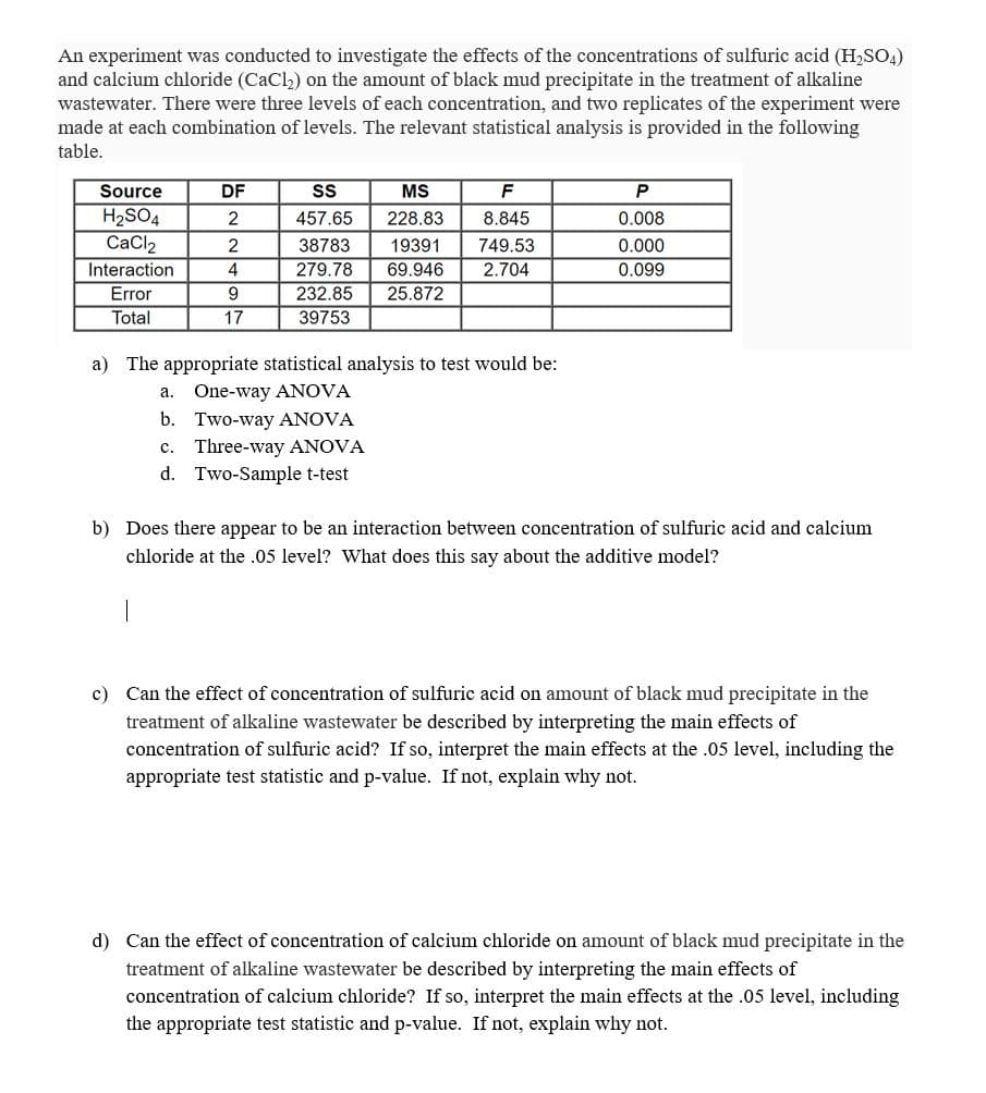 An experiment was conducted to investigate the effects of the concentrations of sulfuric acid (H₂SO4)
and calcium chloride (CaCl₂) on the amount of black mud precipitate in the treatment of alkaline
wastewater. There were three levels of each concentration, and two replicates of the experiment were
made at each combination of levels. The relevant statistical analysis is provided in the following
table.
Source
DF
SS
MS
F
P
2
457.65
228.83
8.845
0.008
H₂SO4
CaCl₂
2
38783
19391 749.53
0.000
Interaction
4
279.78
69.946
2.704
0.099
Error
9
232.85 25.872
Total
17
39753
a) The appropriate statistical analysis to test would be:
a. One-way ANOVA
b.
Two-way ANOVA
C. Three-way ANOVA
d. Two-Sample t-test
b) Does there appear to be an interaction between concentration of sulfuric acid and calcium
chloride at the .05 level? What does this say about the additive model?
c) Can the effect of concentration of sulfuric acid on amount of black mud precipitate in the
treatment of alkaline wastewater be described by interpreting the main effects of
concentration of sulfuric acid? If so, interpret the main effects at the .05 level, including the
appropriate test statistic and p-value. If not, explain why not.
d) Can the effect of concentration of calcium chloride on amount of black mud precipitate in the
treatment of alkaline wastewater be described by interpreting the main effects of
concentration of calcium chloride? If so, interpret the main effects at the .05 level, including
the appropriate test statistic and p-value. If not, explain why not.