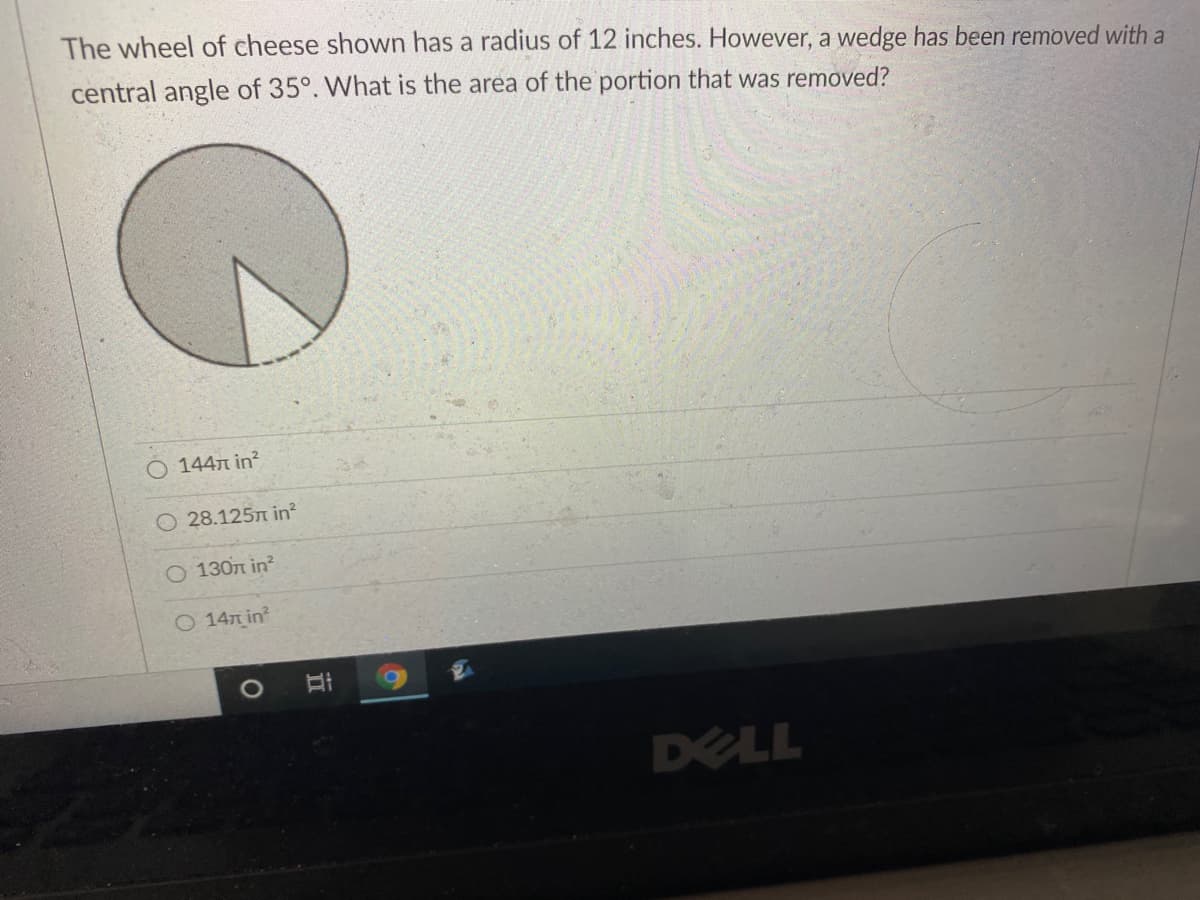 The wheel of cheese shown has a radius of 12 inches. However, a wedge has been removed with a
central angle of 35°. What is the area of the portion that was removed?
144n in?
O 28.125n in?
O 130n in?
O 147 in
1O
DELL
