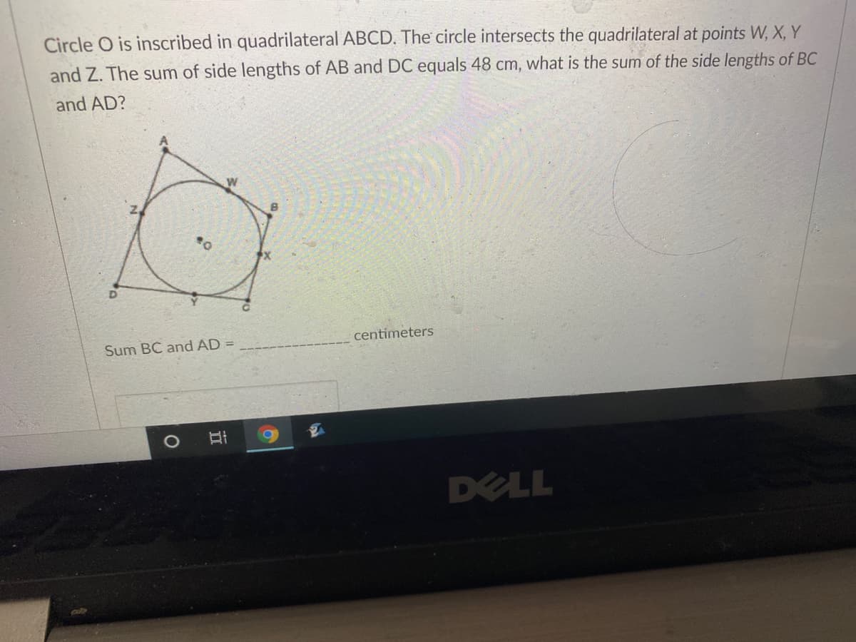 Circle O is inscribed in quadrilateral ABCD. The circle intersects the quadrilateral at points W, X, Y
and Z. The sum of side lengths of AB and DC equals 48 cm, what is the sum of the side lengths of BC
and AD?
Sum BC and AD
centimeters
DELL
立
