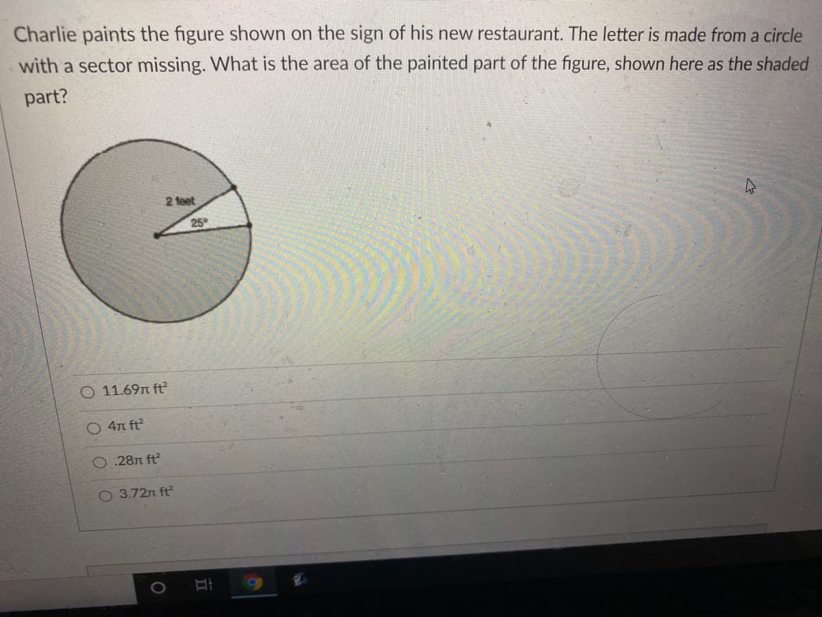 Charlie paints the figure shown on the sign of his new restaurant. The letter is made from a circle
with a sector missing. What is the area of the painted part of the figure, shown here as the shaded
part?
2 feet
25
11.69n ft
4n ft
O .28n ft?
O 3.72n ft
