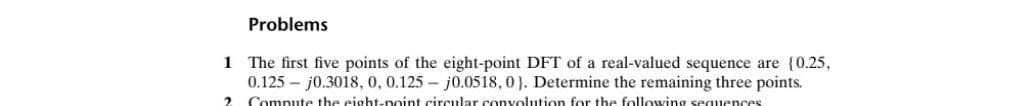 Problems
1 The first five points of the eight-point DFT of a real-valued sequence are {0.25,
0.125 - j0.3018, 0, 0.125 - j0.0518, 0). Determine the remaining three points.
Compute the eight-point circular convolution for the following sequences
